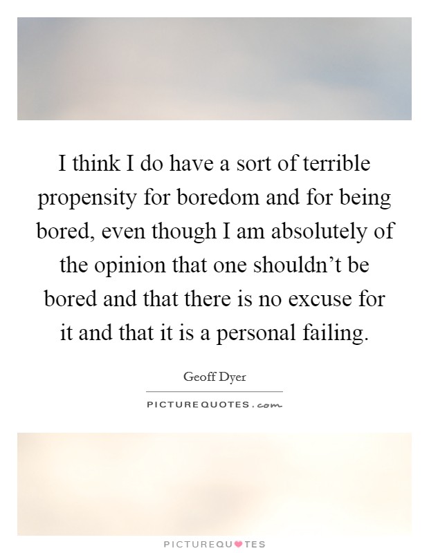 I think I do have a sort of terrible propensity for boredom and for being bored, even though I am absolutely of the opinion that one shouldn’t be bored and that there is no excuse for it and that it is a personal failing Picture Quote #1