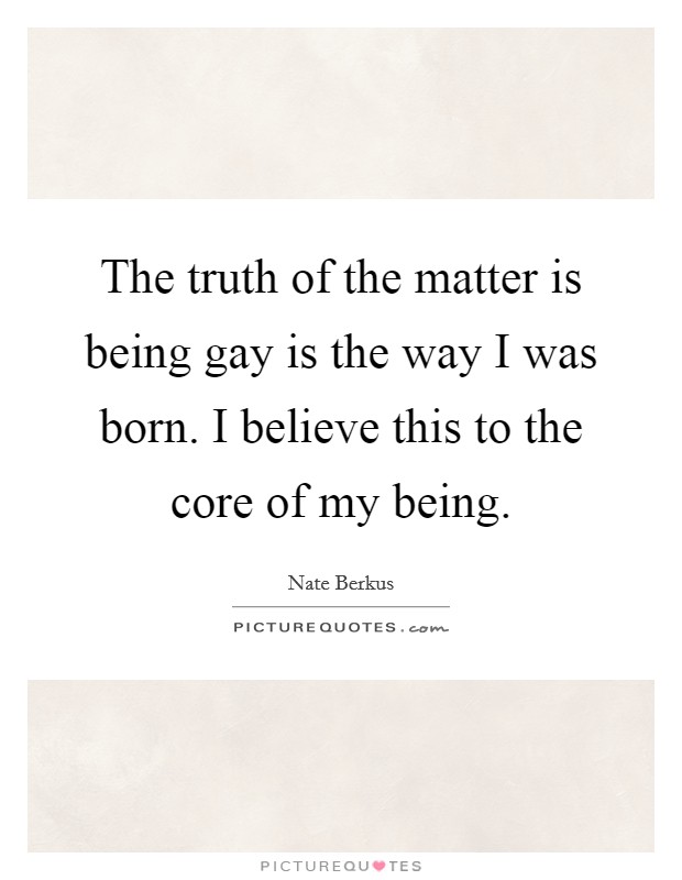 The truth of the matter is being gay is the way I was born. I believe this to the core of my being. Picture Quote #1