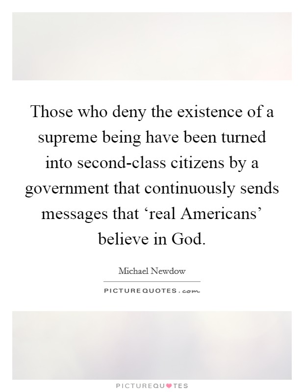 Those who deny the existence of a supreme being have been turned into second-class citizens by a government that continuously sends messages that ‘real Americans' believe in God. Picture Quote #1