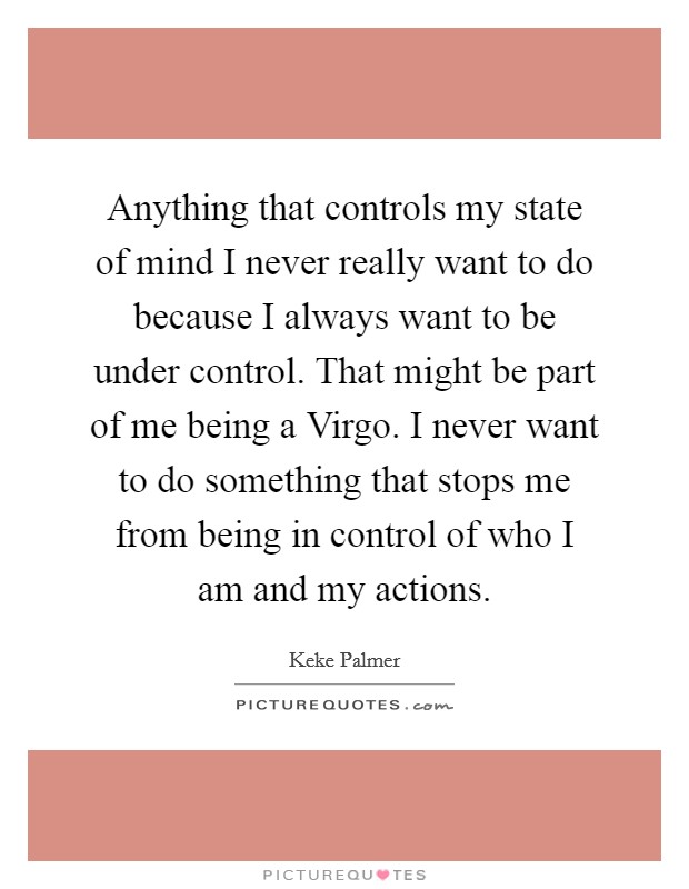 Anything that controls my state of mind I never really want to do because I always want to be under control. That might be part of me being a Virgo. I never want to do something that stops me from being in control of who I am and my actions. Picture Quote #1
