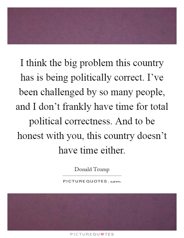 I think the big problem this country has is being politically correct. I’ve been challenged by so many people, and I don’t frankly have time for total political correctness. And to be honest with you, this country doesn’t have time either Picture Quote #1