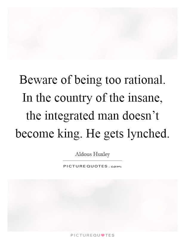 Beware of being too rational. In the country of the insane, the integrated man doesn’t become king. He gets lynched Picture Quote #1