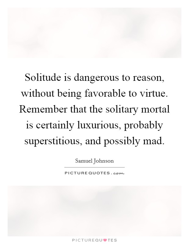 Solitude is dangerous to reason, without being favorable to virtue. Remember that the solitary mortal is certainly luxurious, probably superstitious, and possibly mad Picture Quote #1