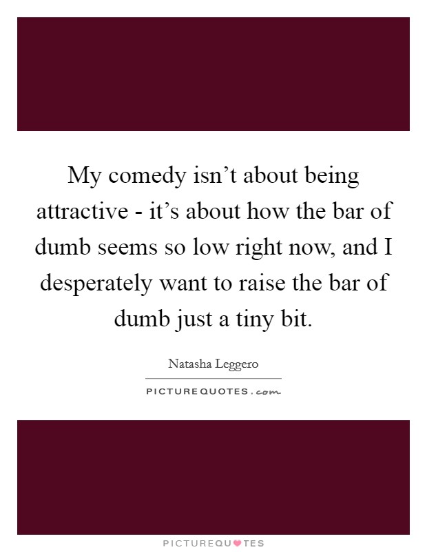 My comedy isn't about being attractive - it's about how the bar of dumb seems so low right now, and I desperately want to raise the bar of dumb just a tiny bit. Picture Quote #1