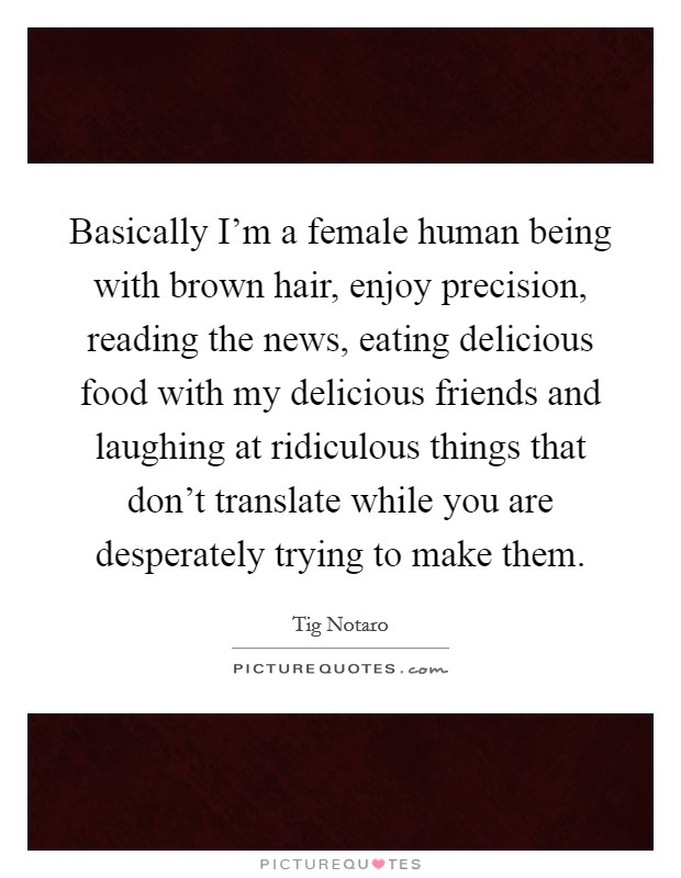 Basically I’m a female human being with brown hair, enjoy precision, reading the news, eating delicious food with my delicious friends and laughing at ridiculous things that don’t translate while you are desperately trying to make them Picture Quote #1