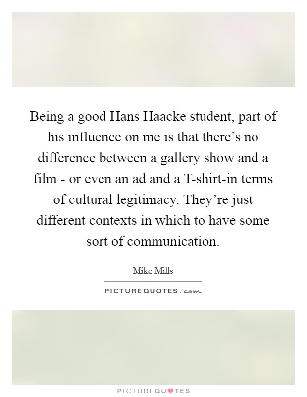 Being a good Hans Haacke student, part of his influence on me is that there's no difference between a gallery show and a film - or even an ad and a T-shirt-in terms of cultural legitimacy. They're just different contexts in which to have some sort of communication. Picture Quote #1