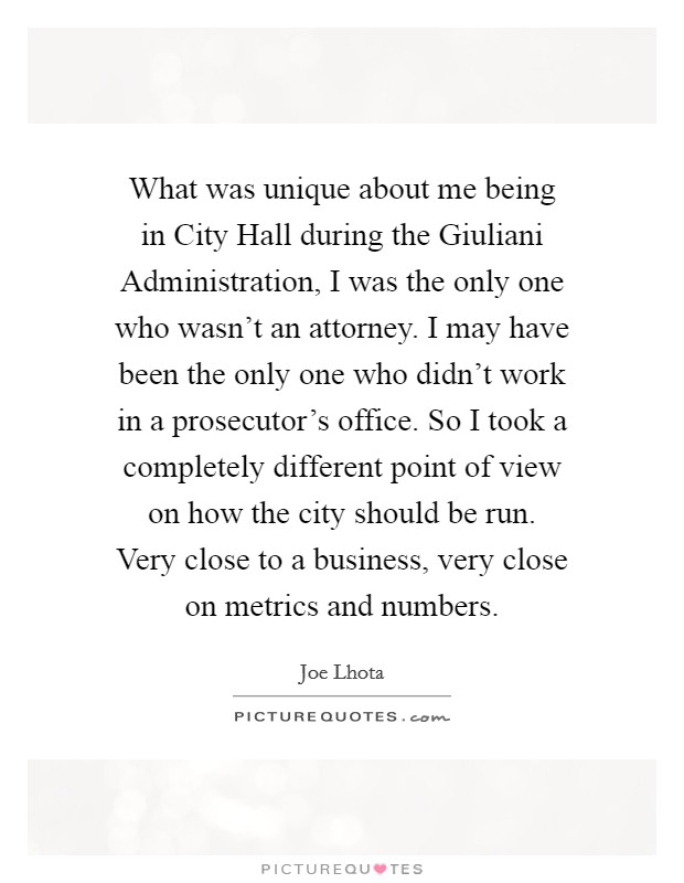What was unique about me being in City Hall during the Giuliani Administration, I was the only one who wasn't an attorney. I may have been the only one who didn't work in a prosecutor's office. So I took a completely different point of view on how the city should be run. Very close to a business, very close on metrics and numbers. Picture Quote #1