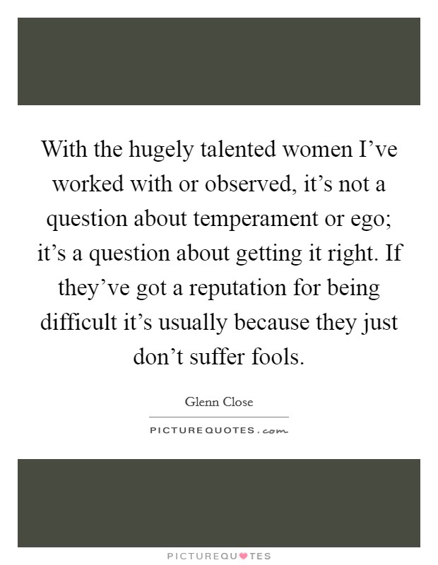 With the hugely talented women I've worked with or observed, it's not a question about temperament or ego; it's a question about getting it right. If they've got a reputation for being difficult it's usually because they just don't suffer fools. Picture Quote #1