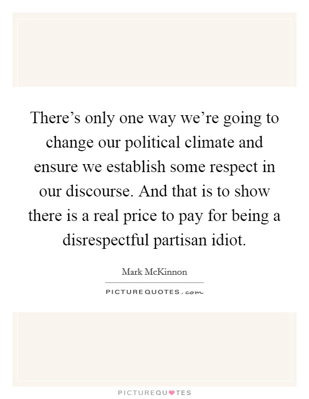 There’s only one way we’re going to change our political climate and ensure we establish some respect in our discourse. And that is to show there is a real price to pay for being a disrespectful partisan idiot Picture Quote #1