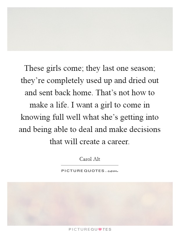 These girls come; they last one season; they’re completely used up and dried out and sent back home. That’s not how to make a life. I want a girl to come in knowing full well what she’s getting into and being able to deal and make decisions that will create a career Picture Quote #1