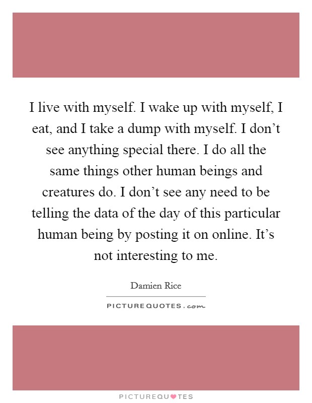 I live with myself. I wake up with myself, I eat, and I take a dump with myself. I don’t see anything special there. I do all the same things other human beings and creatures do. I don’t see any need to be telling the data of the day of this particular human being by posting it on online. It’s not interesting to me Picture Quote #1