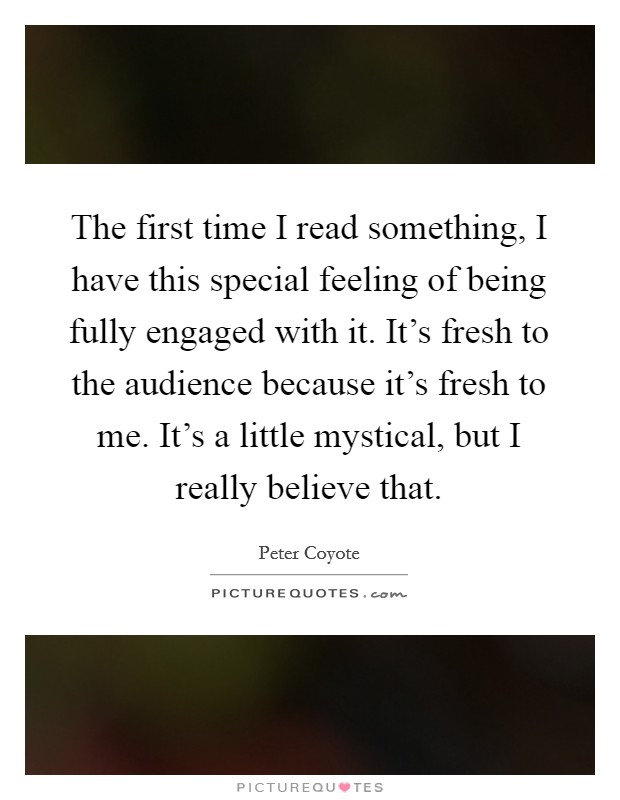 The first time I read something, I have this special feeling of being fully engaged with it. It's fresh to the audience because it's fresh to me. It's a little mystical, but I really believe that. Picture Quote #1