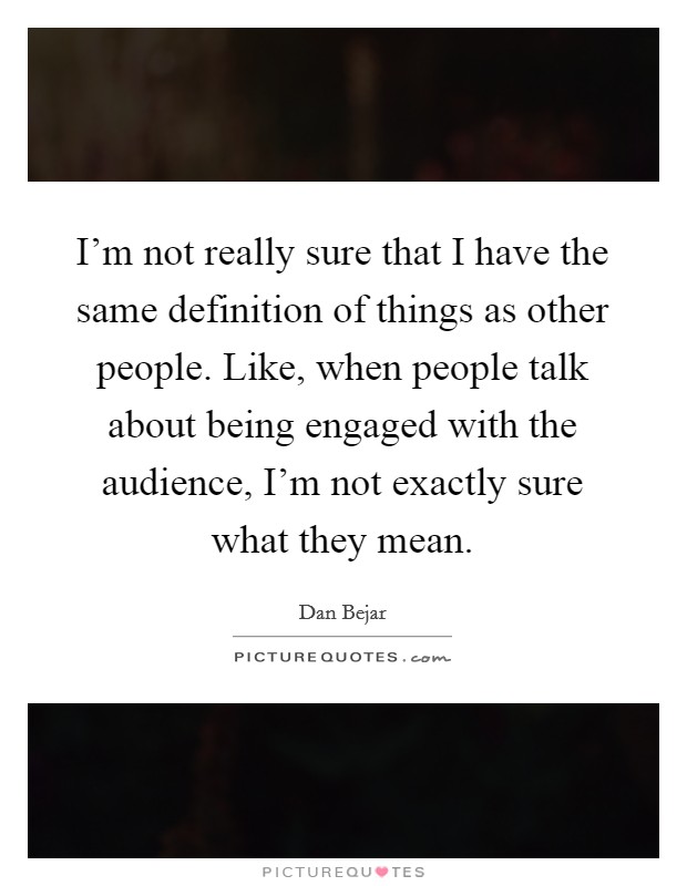 I’m not really sure that I have the same definition of things as other people. Like, when people talk about being engaged with the audience, I’m not exactly sure what they mean Picture Quote #1