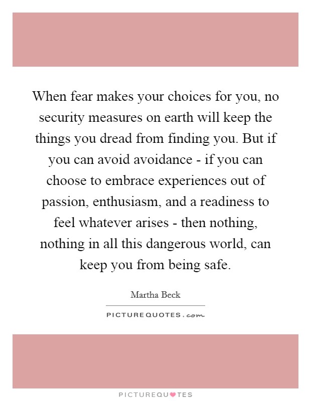 When fear makes your choices for you, no security measures on earth will keep the things you dread from finding you. But if you can avoid avoidance - if you can choose to embrace experiences out of passion, enthusiasm, and a readiness to feel whatever arises - then nothing, nothing in all this dangerous world, can keep you from being safe. Picture Quote #1