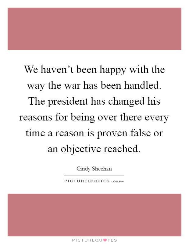 We haven’t been happy with the way the war has been handled. The president has changed his reasons for being over there every time a reason is proven false or an objective reached Picture Quote #1