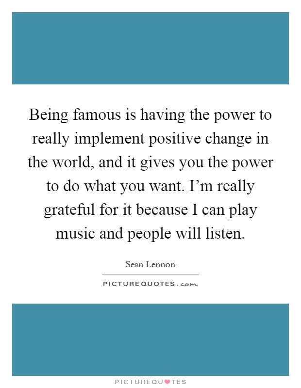 Being famous is having the power to really implement positive change in the world, and it gives you the power to do what you want. I’m really grateful for it because I can play music and people will listen Picture Quote #1