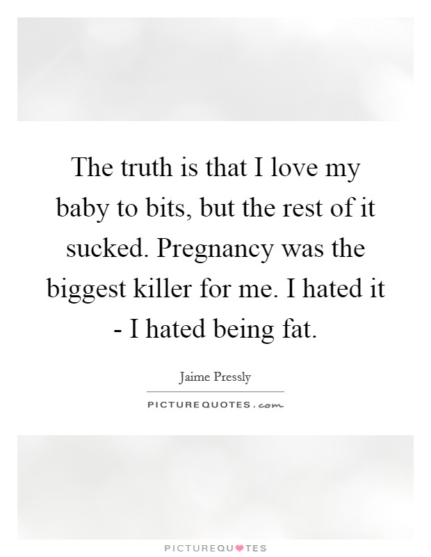 The truth is that I love my baby to bits, but the rest of it sucked. Pregnancy was the biggest killer for me. I hated it - I hated being fat Picture Quote #1