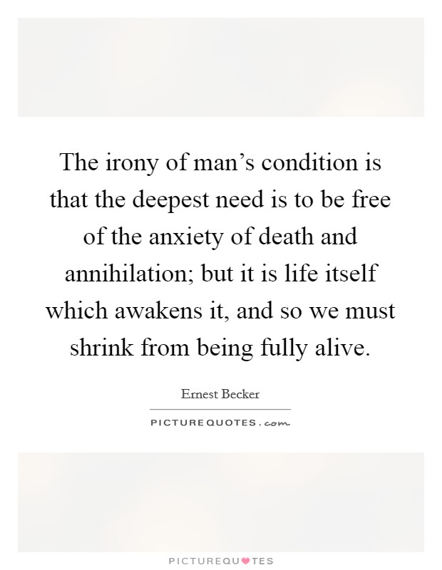 The irony of man’s condition is that the deepest need is to be free of the anxiety of death and annihilation; but it is life itself which awakens it, and so we must shrink from being fully alive Picture Quote #1