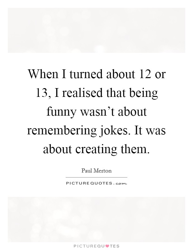 When I turned about 12 or 13, I realised that being funny wasn't about remembering jokes. It was about creating them. Picture Quote #1