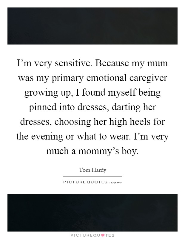 I’m very sensitive. Because my mum was my primary emotional caregiver growing up, I found myself being pinned into dresses, darting her dresses, choosing her high heels for the evening or what to wear. I’m very much a mommy’s boy Picture Quote #1
