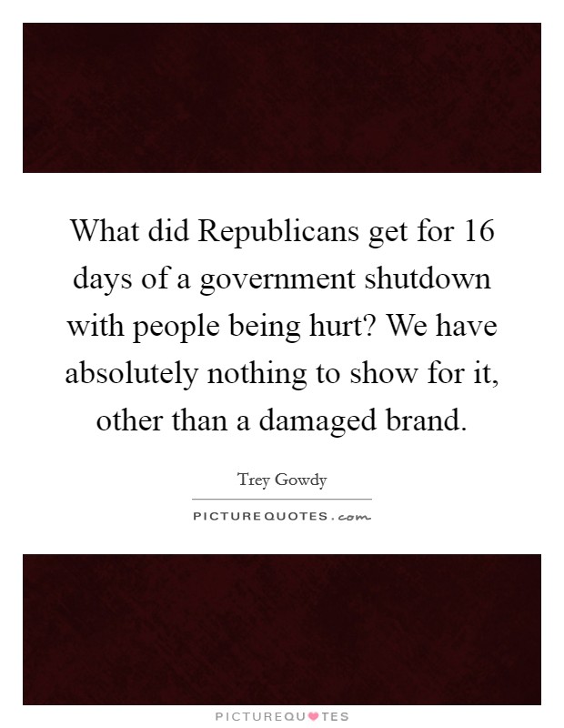 What did Republicans get for 16 days of a government shutdown with people being hurt? We have absolutely nothing to show for it, other than a damaged brand Picture Quote #1