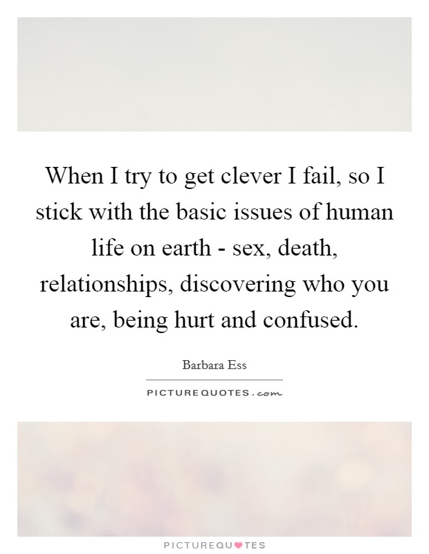When I try to get clever I fail, so I stick with the basic issues of human life on earth - sex, death, relationships, discovering who you are, being hurt and confused Picture Quote #1