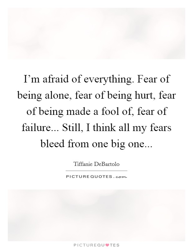 I’m afraid of everything. Fear of being alone, fear of being hurt, fear of being made a fool of, fear of failure... Still, I think all my fears bleed from one big one Picture Quote #1