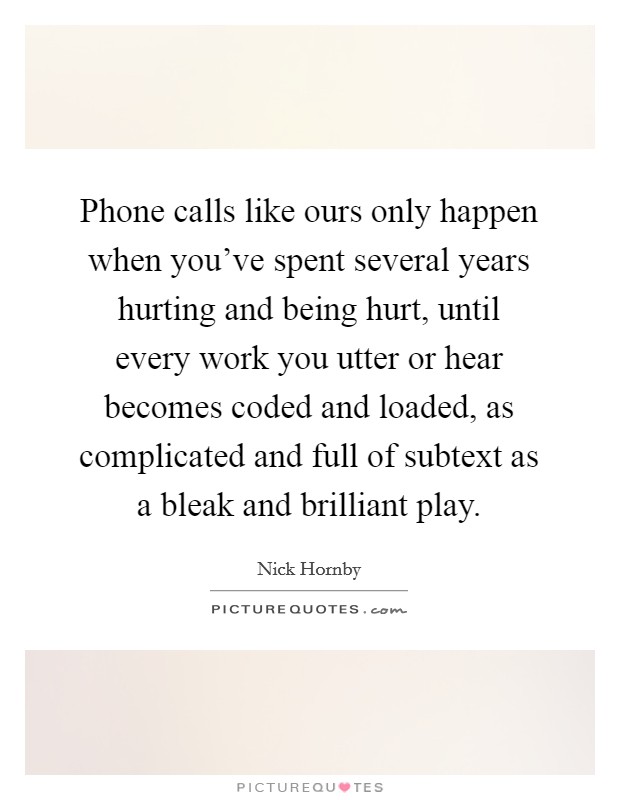 Phone calls like ours only happen when you’ve spent several years hurting and being hurt, until every work you utter or hear becomes coded and loaded, as complicated and full of subtext as a bleak and brilliant play Picture Quote #1