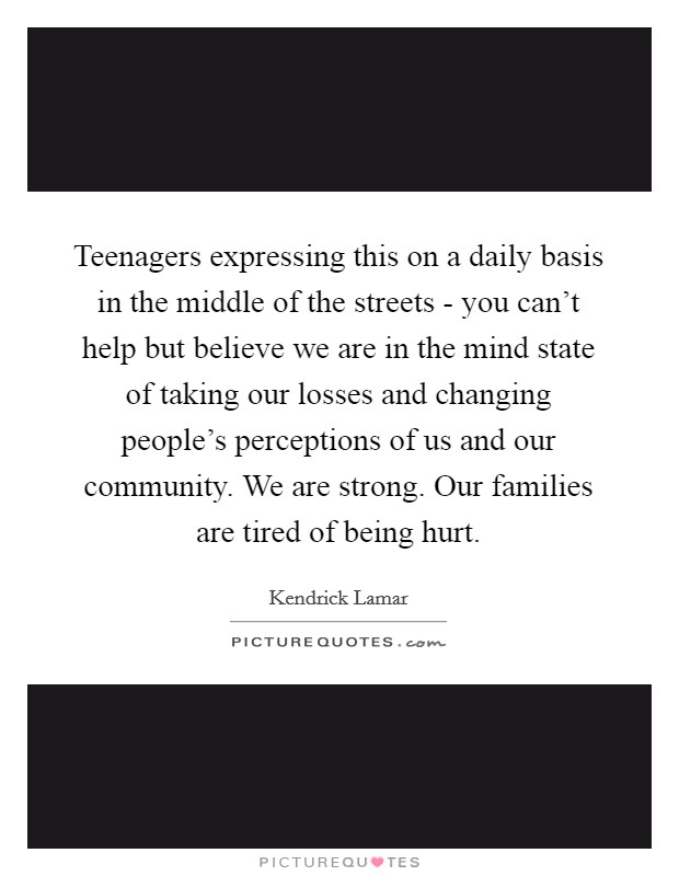 Teenagers expressing this on a daily basis in the middle of the streets - you can’t help but believe we are in the mind state of taking our losses and changing people’s perceptions of us and our community. We are strong. Our families are tired of being hurt Picture Quote #1