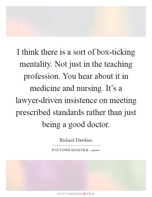 I think there is a sort of box-ticking mentality. Not just in the teaching profession. You hear about it in medicine and nursing. It’s a lawyer-driven insistence on meeting prescribed standards rather than just being a good doctor Picture Quote #1