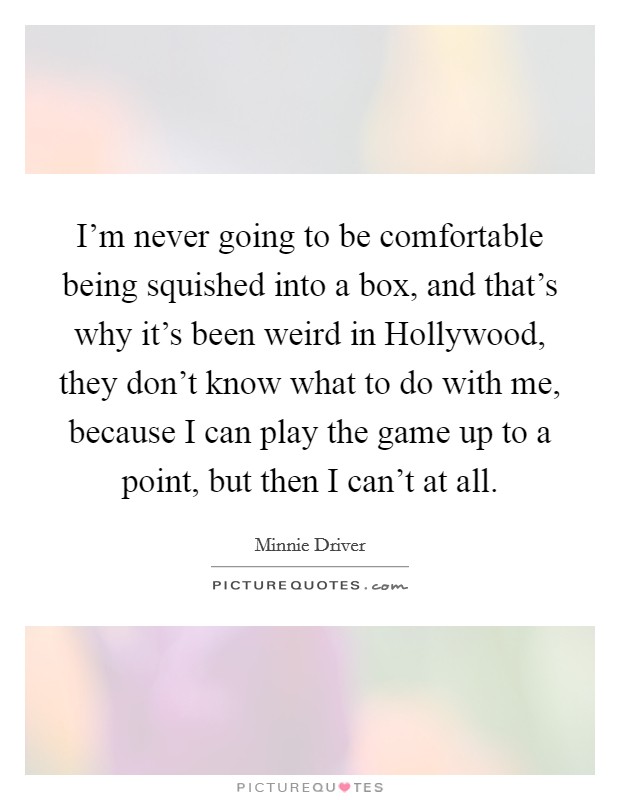 I'm never going to be comfortable being squished into a box, and that's why it's been weird in Hollywood, they don't know what to do with me, because I can play the game up to a point, but then I can't at all. Picture Quote #1