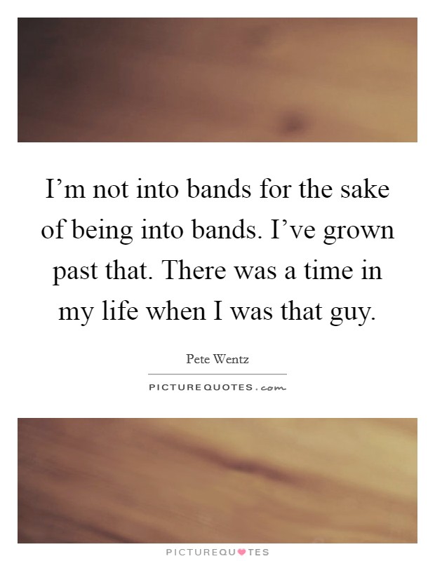 I’m not into bands for the sake of being into bands. I’ve grown past that. There was a time in my life when I was that guy Picture Quote #1