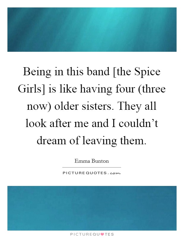 Being in this band [the Spice Girls] is like having four (three now) older sisters. They all look after me and I couldn't dream of leaving them. Picture Quote #1