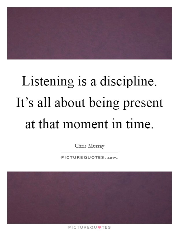 Listening is a discipline. It’s all about being present at that moment in time Picture Quote #1