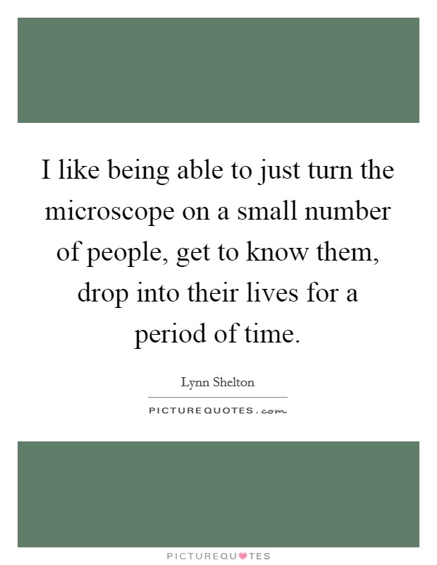 I like being able to just turn the microscope on a small number of people, get to know them, drop into their lives for a period of time Picture Quote #1