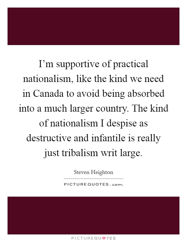 I’m supportive of practical nationalism, like the kind we need in Canada to avoid being absorbed into a much larger country. The kind of nationalism I despise as destructive and infantile is really just tribalism writ large Picture Quote #1