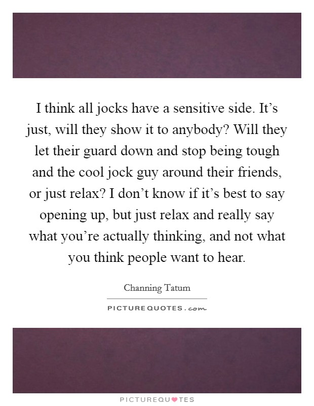 I think all jocks have a sensitive side. It’s just, will they show it to anybody? Will they let their guard down and stop being tough and the cool jock guy around their friends, or just relax? I don’t know if it’s best to say opening up, but just relax and really say what you’re actually thinking, and not what you think people want to hear Picture Quote #1