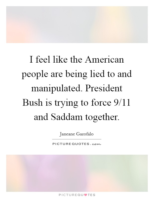 I feel like the American people are being lied to and manipulated. President Bush is trying to force 9/11 and Saddam together Picture Quote #1