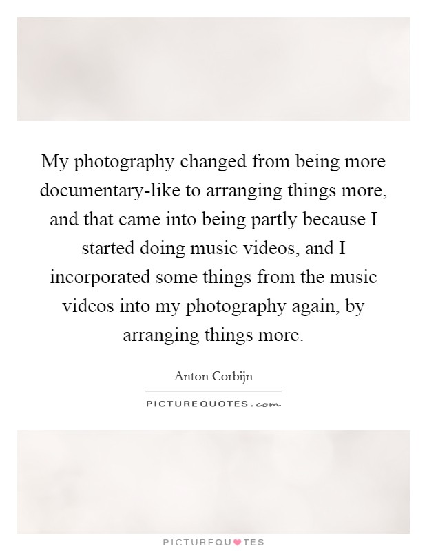 My photography changed from being more documentary-like to arranging things more, and that came into being partly because I started doing music videos, and I incorporated some things from the music videos into my photography again, by arranging things more Picture Quote #1
