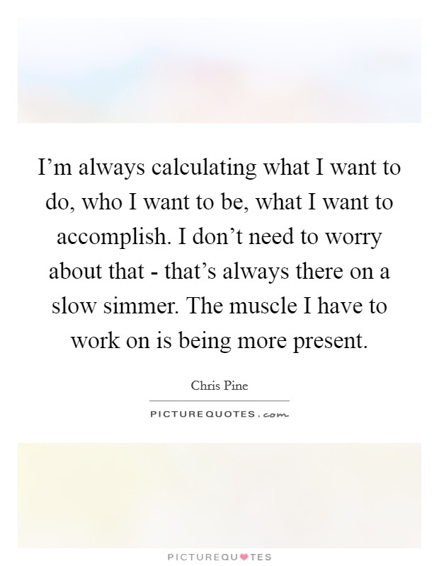 I’m always calculating what I want to do, who I want to be, what I want to accomplish. I don’t need to worry about that - that’s always there on a slow simmer. The muscle I have to work on is being more present Picture Quote #1