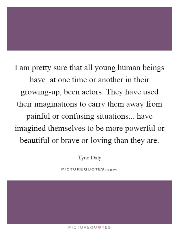 I am pretty sure that all young human beings have, at one time or another in their growing-up, been actors. They have used their imaginations to carry them away from painful or confusing situations... have imagined themselves to be more powerful or beautiful or brave or loving than they are Picture Quote #1