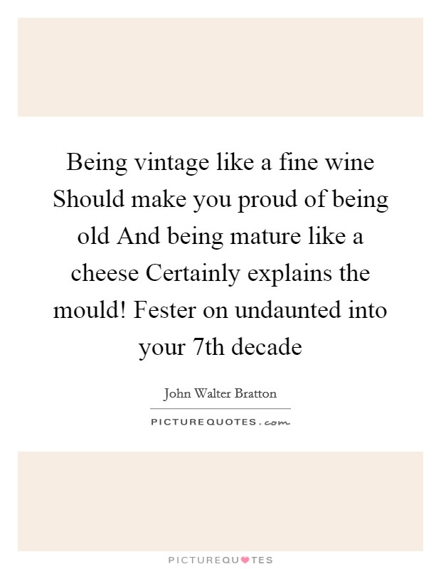 Being vintage like a fine wine Should make you proud of being old And being mature like a cheese Certainly explains the mould! Fester on undaunted into your 7th decade Picture Quote #1