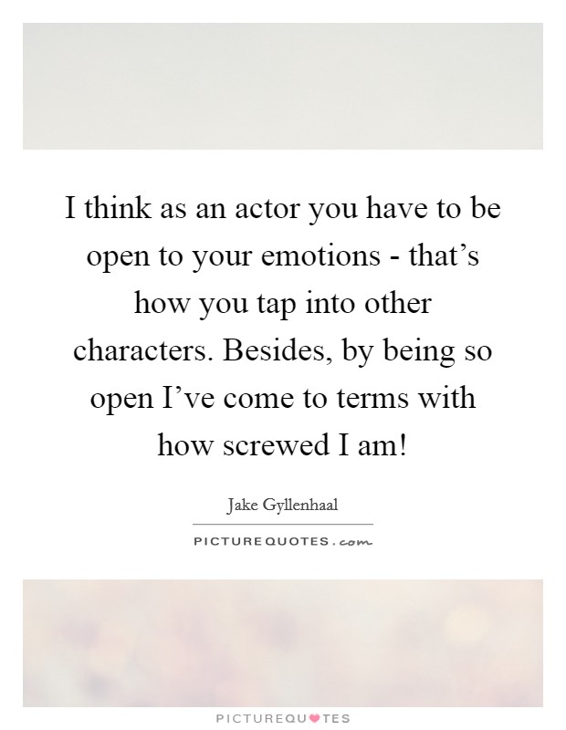 I think as an actor you have to be open to your emotions - that’s how you tap into other characters. Besides, by being so open I’ve come to terms with how screwed I am! Picture Quote #1