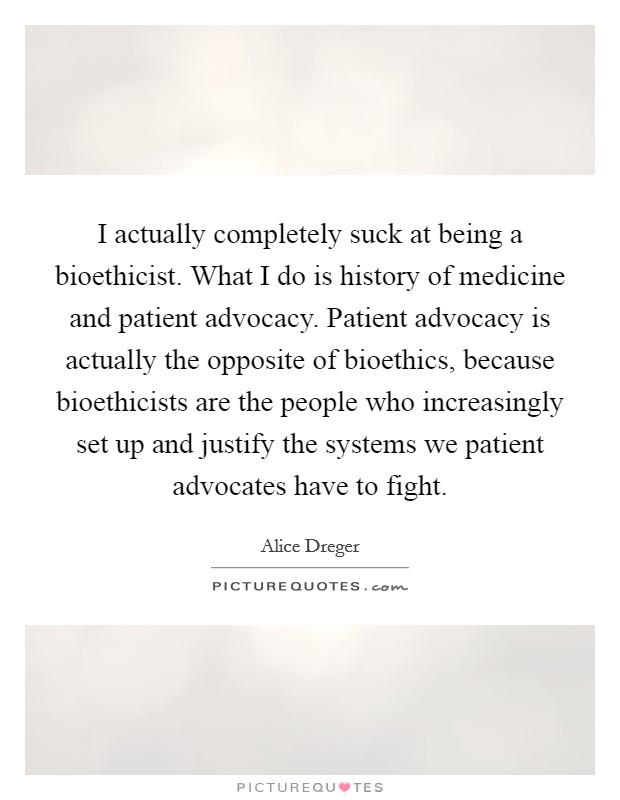 I actually completely suck at being a bioethicist. What I do is history of medicine and patient advocacy. Patient advocacy is actually the opposite of bioethics, because bioethicists are the people who increasingly set up and justify the systems we patient advocates have to fight Picture Quote #1