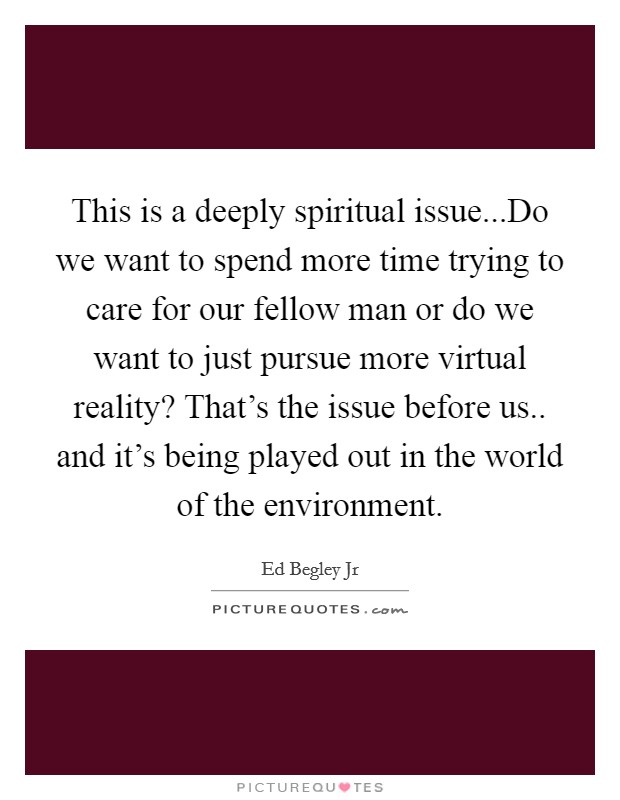 This is a deeply spiritual issue...Do we want to spend more time trying to care for our fellow man or do we want to just pursue more virtual reality? That's the issue before us.. and it's being played out in the world of the environment. Picture Quote #1