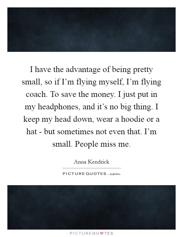 I have the advantage of being pretty small, so if I’m flying myself, I’m flying coach. To save the money. I just put in my headphones, and it’s no big thing. I keep my head down, wear a hoodie or a hat - but sometimes not even that. I’m small. People miss me Picture Quote #1
