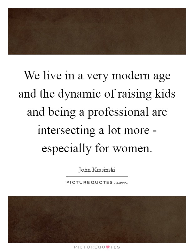 We live in a very modern age and the dynamic of raising kids and being a professional are intersecting a lot more - especially for women. Picture Quote #1