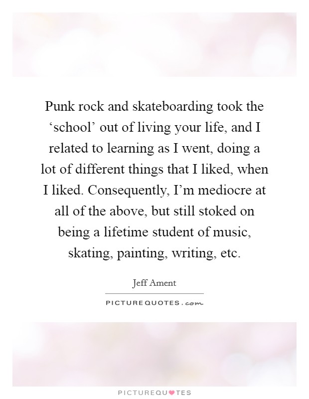 Punk rock and skateboarding took the ‘school’ out of living your life, and I related to learning as I went, doing a lot of different things that I liked, when I liked. Consequently, I’m mediocre at all of the above, but still stoked on being a lifetime student of music, skating, painting, writing, etc Picture Quote #1