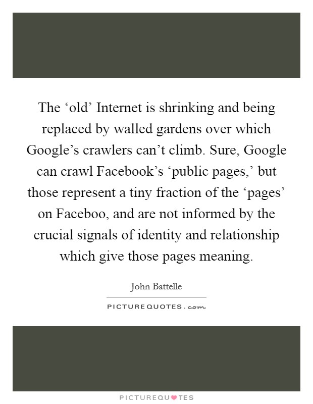 The ‘old’ Internet is shrinking and being replaced by walled gardens over which Google’s crawlers can’t climb. Sure, Google can crawl Facebook’s ‘public pages,’ but those represent a tiny fraction of the ‘pages’ on Faceboo, and are not informed by the crucial signals of identity and relationship which give those pages meaning Picture Quote #1