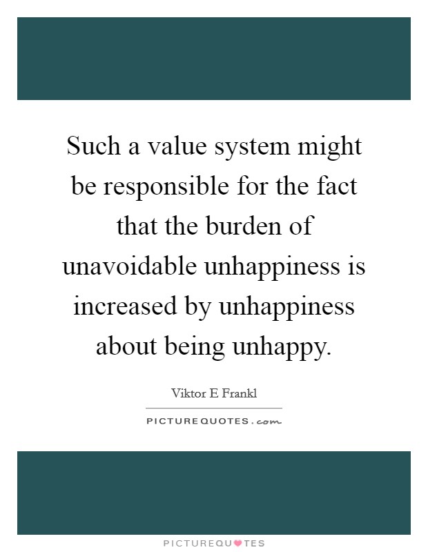 Such a value system might be responsible for the fact that the burden of unavoidable unhappiness is increased by unhappiness about being unhappy Picture Quote #1